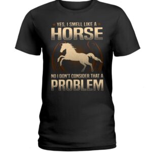 Horse Shirt - Yes I Smell Like A Horse No I Don'T Consider That A Problem